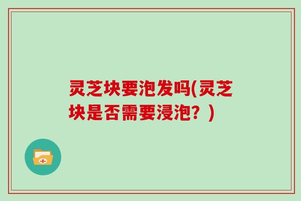 灵芝块要泡发吗(灵芝块是否需要浸泡？)
