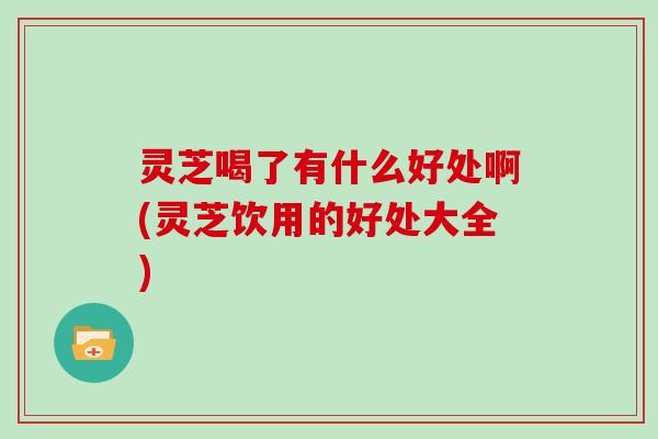灵芝喝了有什么好处啊(灵芝饮用的好处大全)