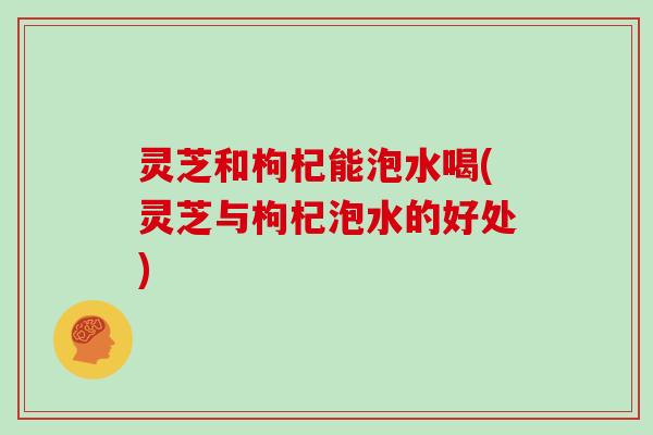 灵芝和枸杞能泡水喝(灵芝与枸杞泡水的好处)