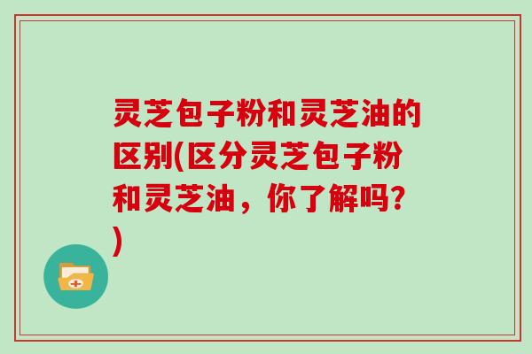 灵芝包子粉和灵芝油的区别(区分灵芝包子粉和灵芝油，你了解吗？)