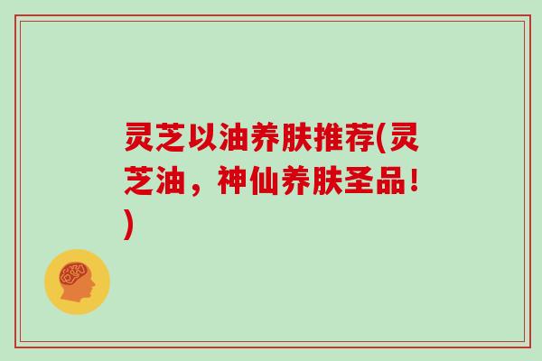 灵芝以油养肤推荐(灵芝油，神仙养肤圣品！)