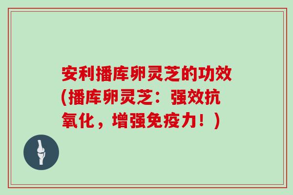 安利播库卵灵芝的功效(播库卵灵芝:强效抗氧化,增强免疫力!)-第1张图片-灵芝大师 安利播库卵灵芝的功效(播库卵灵芝:强效抗氧化,增强免疫力!)-第1张图片-灵芝大师
