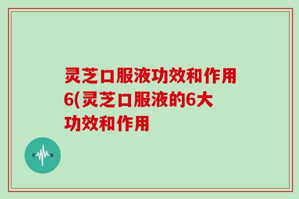 灵芝口服液功效和作用6(灵芝口服液的6大功效和作用
