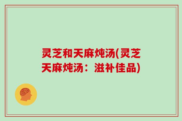 灵芝和天麻炖汤(灵芝天麻炖汤：滋补佳品)