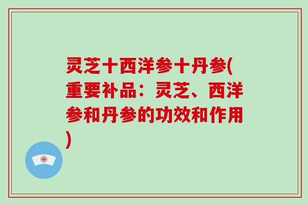 灵芝十西洋参十丹参(重要补品：灵芝、西洋参和丹参的功效和作用)