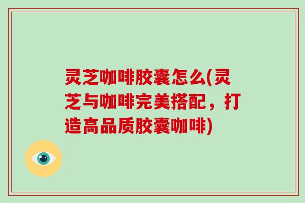 灵芝咖啡胶囊怎么(灵芝与咖啡完美搭配，打造高品质胶囊咖啡)