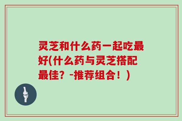 灵芝和什么药一起吃最好(什么药与灵芝搭配最佳？-推荐组合！)