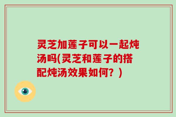 灵芝加莲子可以一起炖汤吗(灵芝和莲子的搭配炖汤效果如何？)