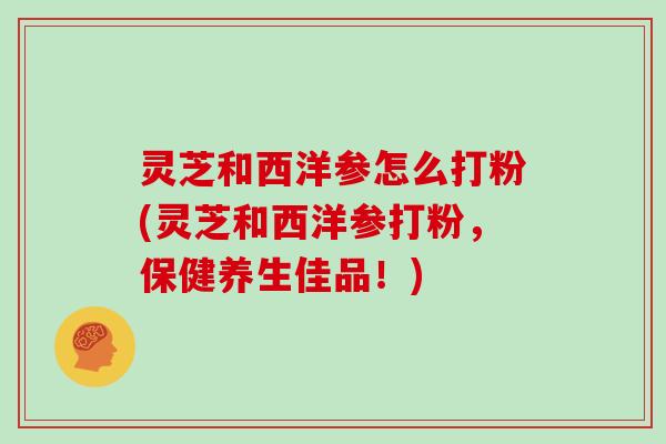 灵芝和西洋参怎么打粉(灵芝和西洋参打粉，保健养生佳品！)