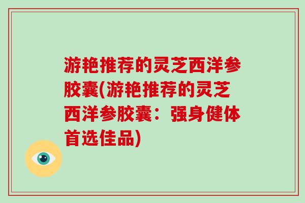 游艳推荐的灵芝西洋参胶囊(游艳推荐的灵芝西洋参胶囊:强身健体首选佳品)-第1张图片-灵芝大师 游艳推荐的灵芝西洋参胶囊(游艳推荐的灵芝西洋参胶囊:强身健体首选佳品)-第1张图片-灵芝大师