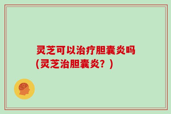 灵芝可以治疗胆囊炎吗(灵芝治胆囊炎？)