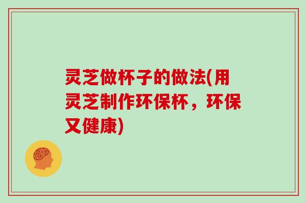 灵芝做杯子的做法(用灵芝制作环保杯，环保又健康)