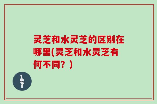 灵芝和水灵芝的区别在哪里(灵芝和水灵芝有何不同？)-第1张图片-灵芝大师