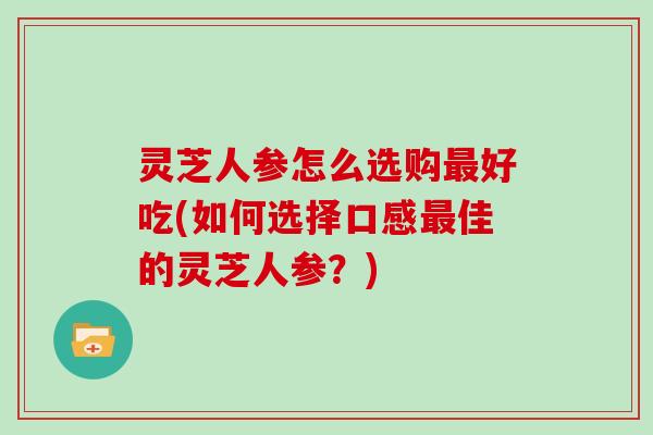 灵芝人参怎么选购最好吃(如何选择口感最佳的灵芝人参？)