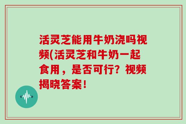 活灵芝能用牛奶浇吗视频(活灵芝和牛奶一起食用，是否可行？视频揭晓答案！