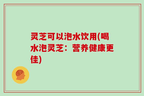 灵芝可以泡水饮用(喝水泡灵芝：营养健康更佳)