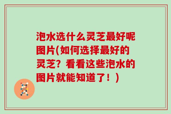泡水选什么灵芝最好呢图片(如何选择最好的灵芝？看看这些泡水的图片就能知道了！)