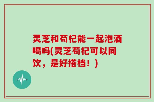 灵芝和苟杞能一起泡酒喝吗(灵芝苟杞可以同饮，是好搭档！)