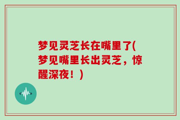 梦见灵芝长在嘴里了(梦见嘴里长出灵芝，惊醒深夜！)