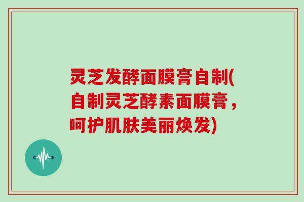 灵芝发酵面膜膏自制(自制灵芝酵素面膜膏，呵护肌肤美丽焕发)