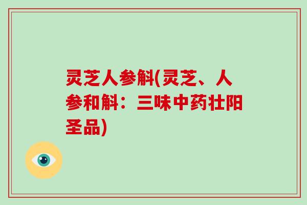 灵芝人参斛(灵芝、人参和斛：三味中药壮阳圣品)