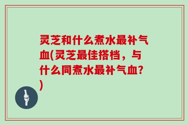 灵芝和什么煮水最补气血(灵芝最佳搭档，与什么同煮水最补气血？)