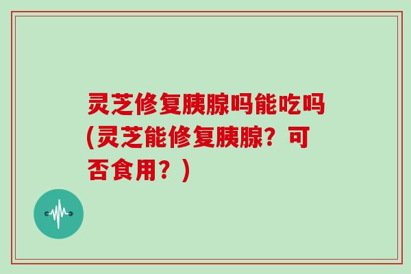 灵芝修复胰腺吗能吃吗(灵芝能修复胰腺？可否食用？)