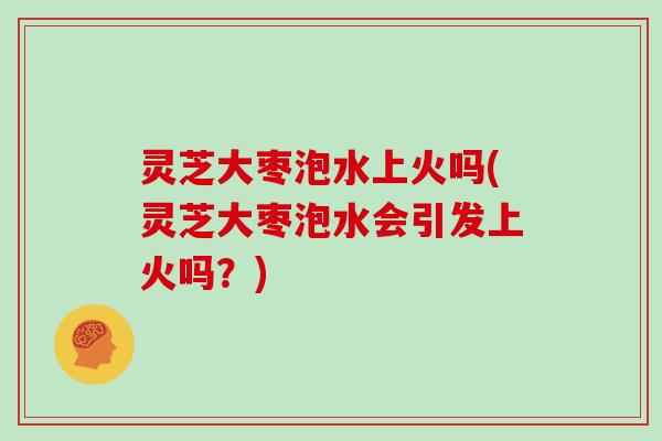 灵芝大枣泡水上火吗(灵芝大枣泡水会引发上火吗？)