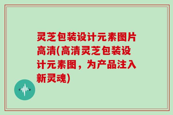 灵芝包装设计元素图片高清(高清灵芝包装设计元素图，为产品注入新灵魂)