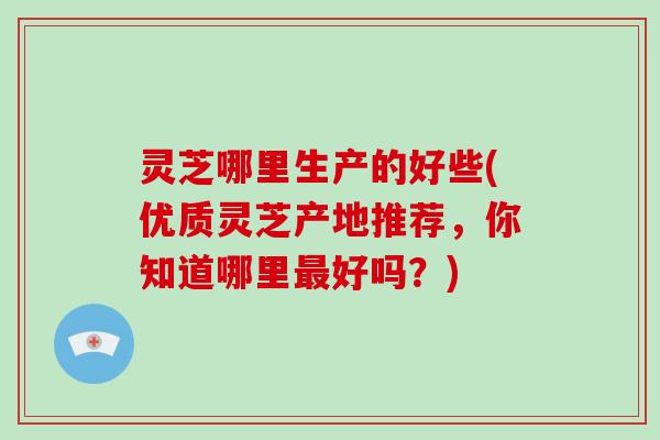灵芝哪里生产的好些(优质灵芝产地推荐，你知道哪里最好吗？)