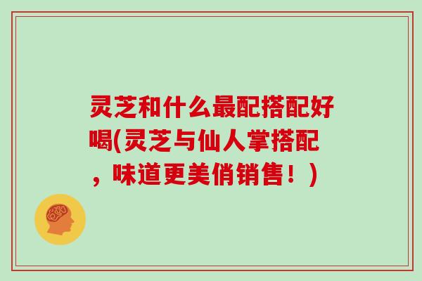 灵芝和什么最配搭配好喝(灵芝与仙人掌搭配，味道更美俏销售！)