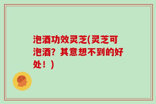 泡酒功效灵芝(灵芝可泡酒？其意想不到的好处！)