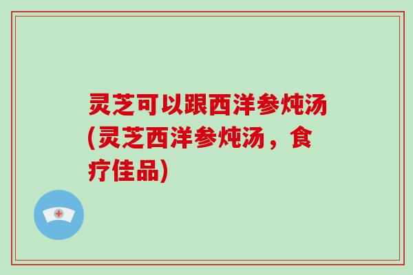 灵芝可以跟西洋参炖汤(灵芝西洋参炖汤，食疗佳品)