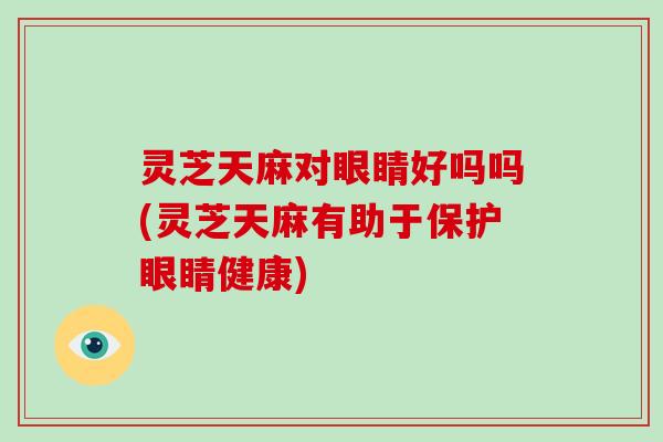 灵芝天麻对眼睛好吗吗(灵芝天麻有助于保护眼睛健康)-第1张图片-灵芝大师 灵芝天麻对眼睛好吗吗(灵芝天麻有助于保护眼睛健康)-第1张图片-灵芝大师