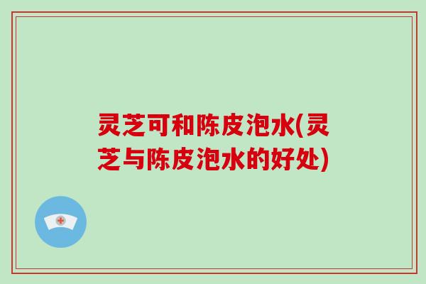 灵芝可和陈皮泡水(灵芝与陈皮泡水的好处)
