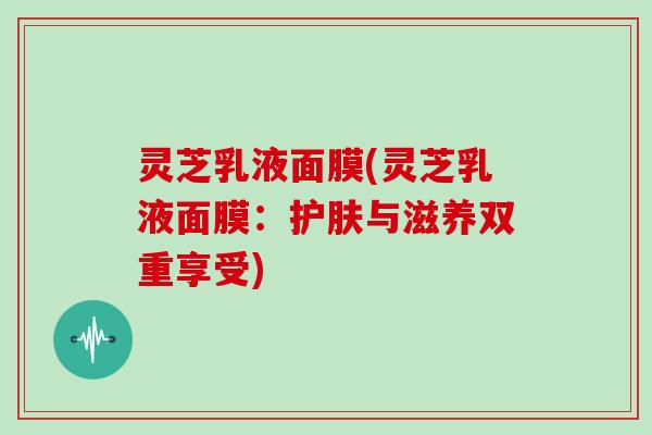 灵芝乳液面膜(灵芝乳液面膜：护肤与滋养双重享受)