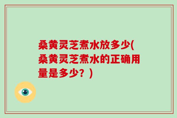 桑黄灵芝煮水放多少(桑黄灵芝煮水的正确用量是多少？)
