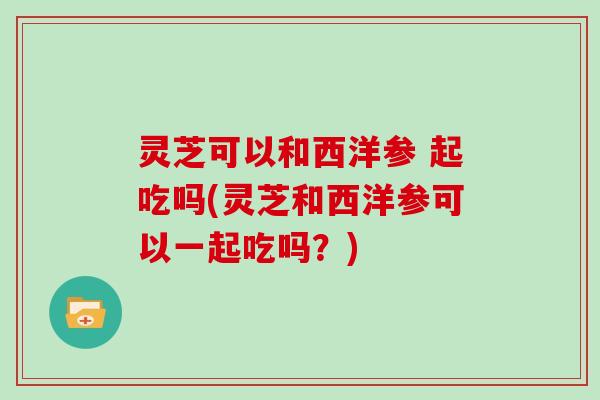 灵芝可以和西洋参 起吃吗(灵芝和西洋参可以一起吃吗？)