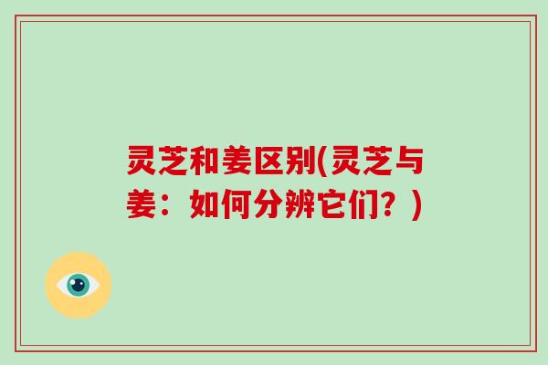 灵芝和姜区别(灵芝与姜：如何分辨它们？)