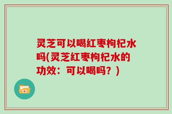 灵芝可以喝红枣枸杞水吗(灵芝红枣枸杞水的功效：可以喝吗？)