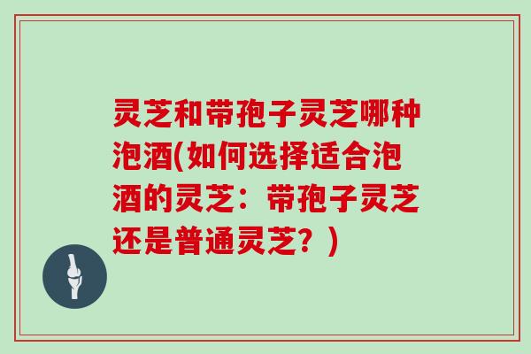 灵芝和带孢子灵芝哪种泡酒(如何选择适合泡酒的灵芝：带孢子灵芝还是普通灵芝？)