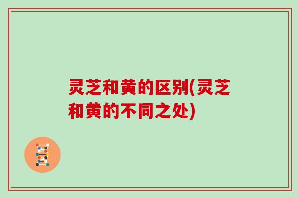 灵芝和黄的区别(灵芝和黄的不同之处)