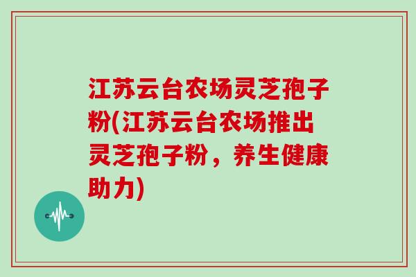江苏云台农场灵芝孢子粉(江苏云台农场推出灵芝孢子粉，养生健康助力)