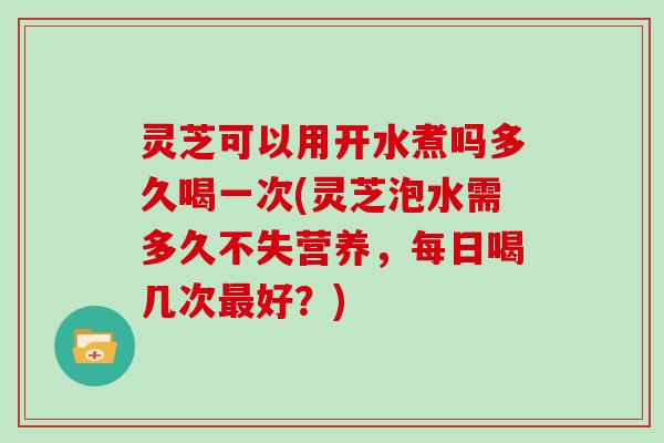 灵芝可以用开水煮吗多久喝一次(灵芝泡水需多久不失营养，每日喝几次最好？)