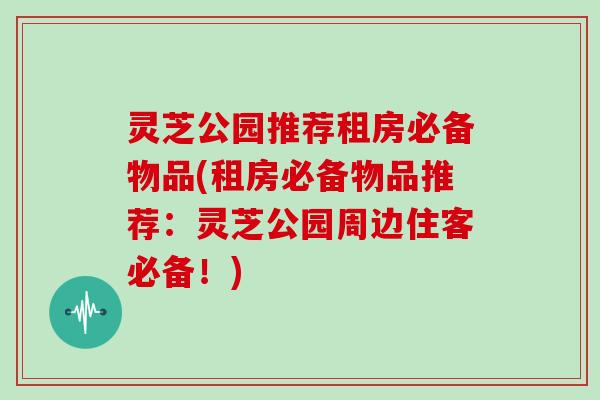 灵芝公园推荐租房必备物品(租房必备物品推荐：灵芝公园周边住客必备！)