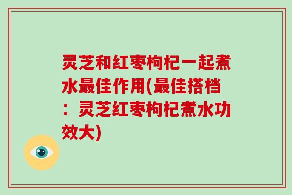 灵芝和红枣枸杞一起煮水最佳作用(最佳搭档：灵芝红枣枸杞煮水功效大)