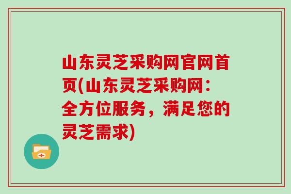 山东灵芝采购网官网首页(山东灵芝采购网：全方位服务，满足您的灵芝需求)