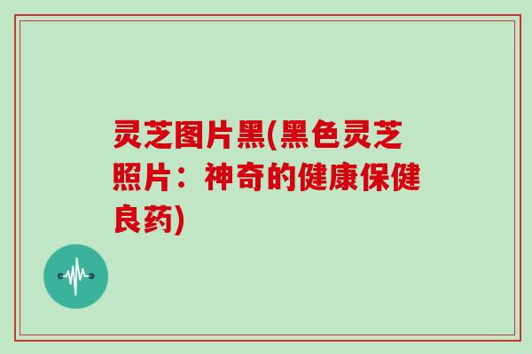 灵芝图片黑(黑色灵芝照片：神奇的健康保健良药)