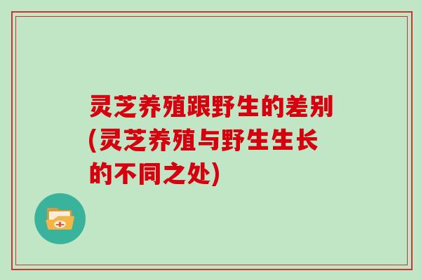 灵芝养殖跟野生的差别(灵芝养殖与野生生长的不同之处)