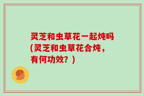 灵芝和虫草花一起炖吗(灵芝和虫草花合炖,有何功效?)-第1张图片-灵芝大师 灵芝和虫草花一起炖吗(灵芝和虫草花合炖,有何功效?)-第1张图片-灵芝大师
